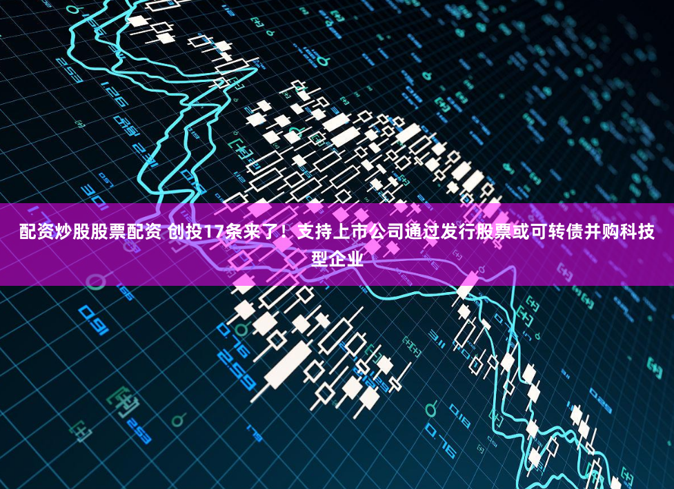 配资炒股股票配资 创投17条来了！支持上市公司通过发行股票或可转债并购科技型企业