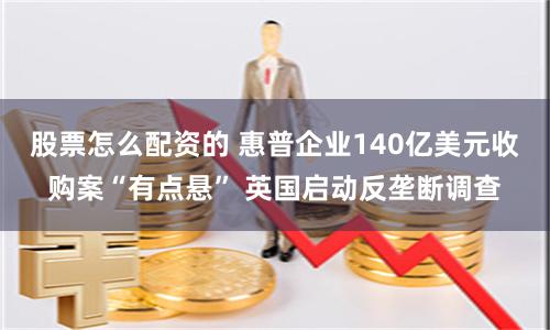 股票怎么配资的 惠普企业140亿美元收购案“有点悬” 英国启动反垄断调查