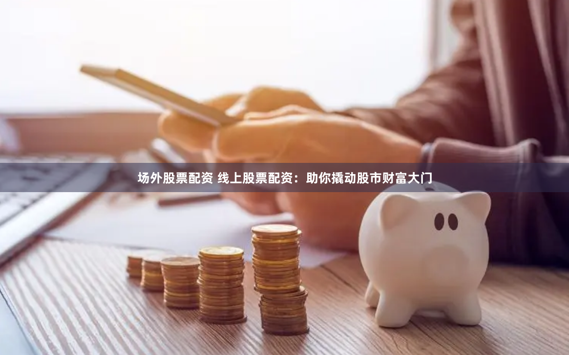 场外股票配资 线上股票配资：助你撬动股市财富大门