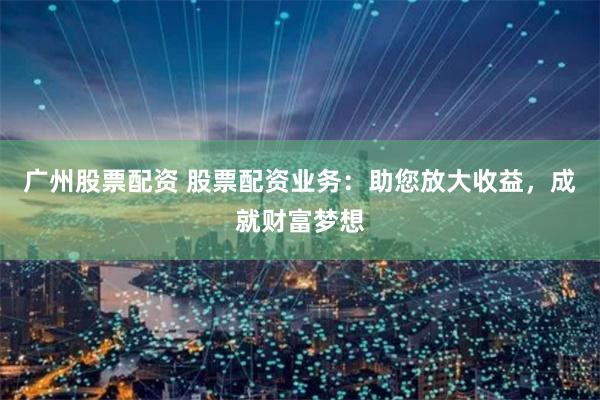 广州股票配资 股票配资业务：助您放大收益，成就财富梦想