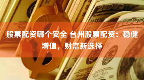 股票配资哪个安全 台州股票配资：稳健增值，财富新选择